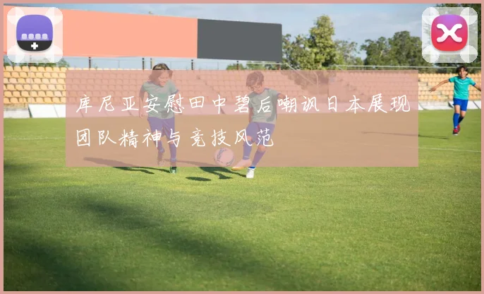 库尼亚安慰田中碧后嘲讽日本展现团队精神与竞技风范