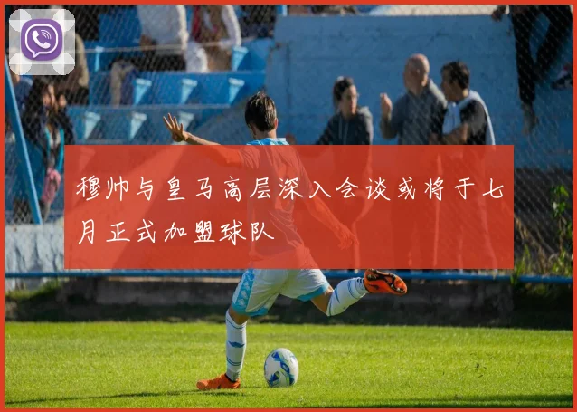 穆帅与皇马高层深入会谈或将于七月正式加盟球队