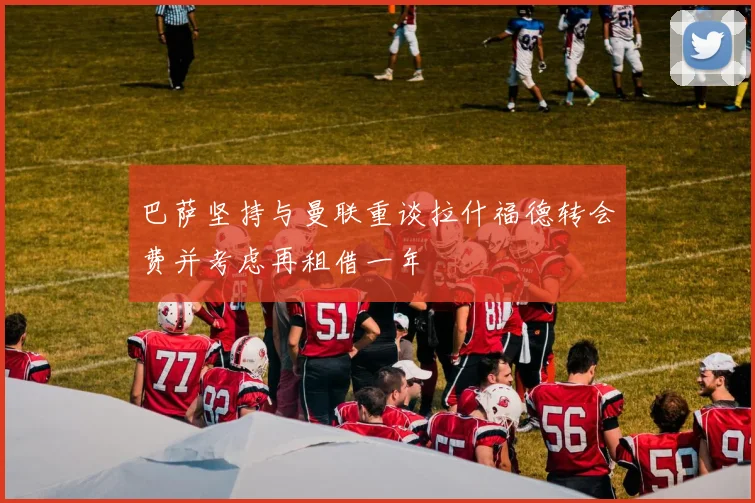 巴萨坚持与曼联重谈拉什福德转会费并考虑再租借一年