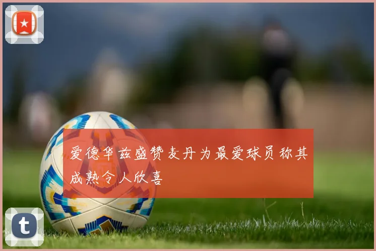 爱德华兹盛赞麦丹为最爱球员称其成熟令人欣喜
