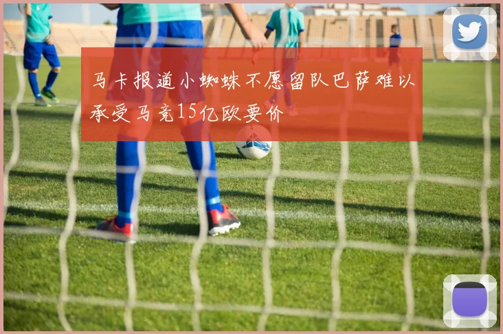 马卡报道小蜘蛛不愿留队巴萨难以承受马竞15亿欧要价