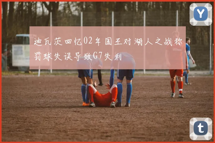 迪瓦茨回忆02年国王对湖人之战称罚球失误导致G7失利