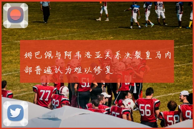 姆巴佩与阿韦洛亚关系决裂皇马内部普遍认为难以修复