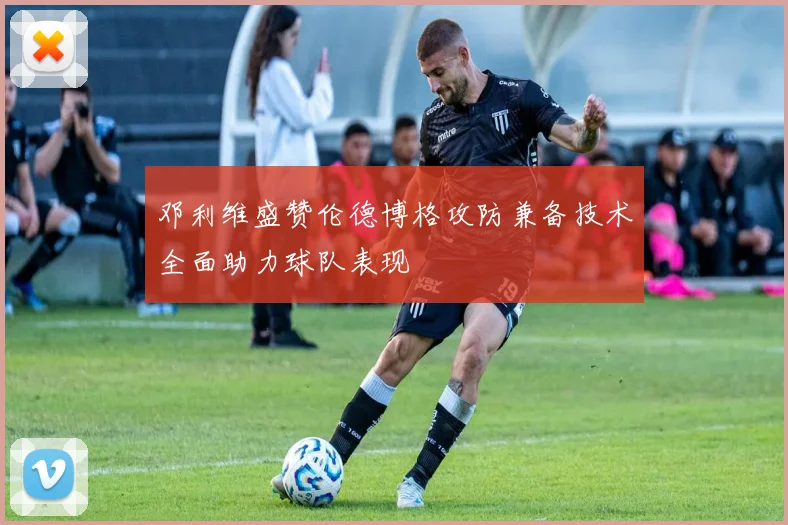 邓利维盛赞伦德博格攻防兼备技术全面助力球队表现
