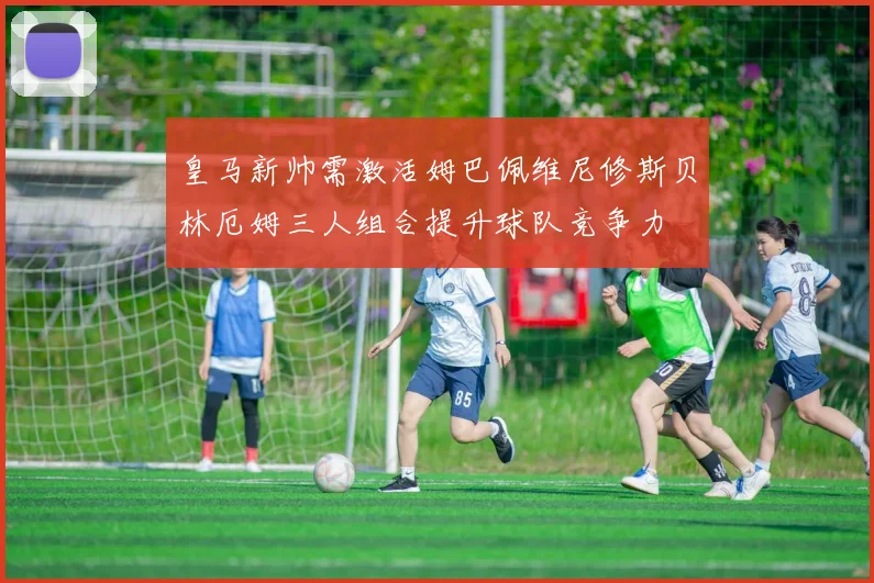 皇马新帅需激活姆巴佩维尼修斯贝林厄姆三人组合提升球队竞争力
