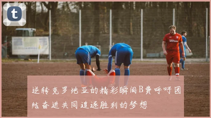 逆转克罗地亚的精彩瞬间B费呼吁团结奋进共同追逐胜利的梦想