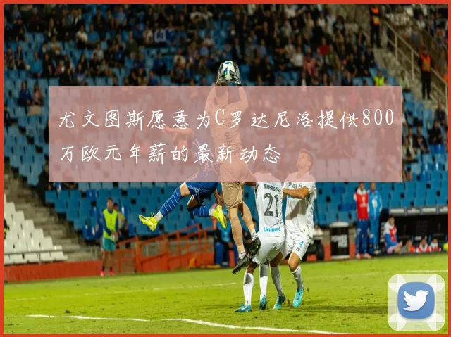 尤文图斯愿意为C罗达尼洛提供800万欧元年薪的最新动态