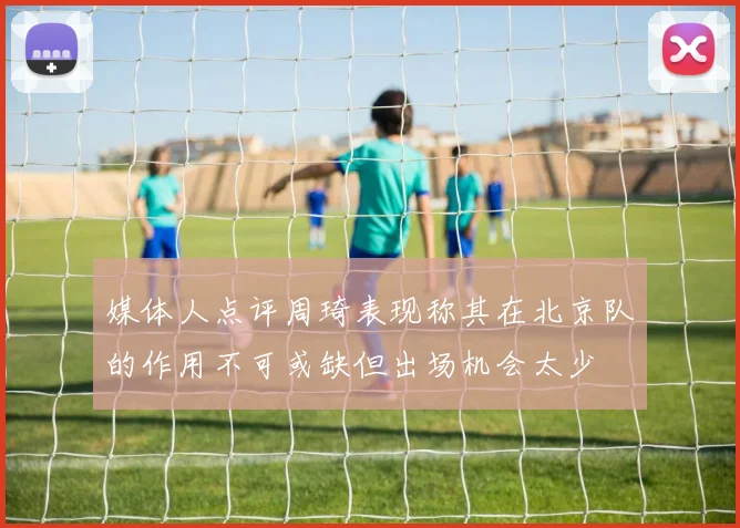 媒体人点评周琦表现称其在北京队的作用不可或缺但出场机会太少