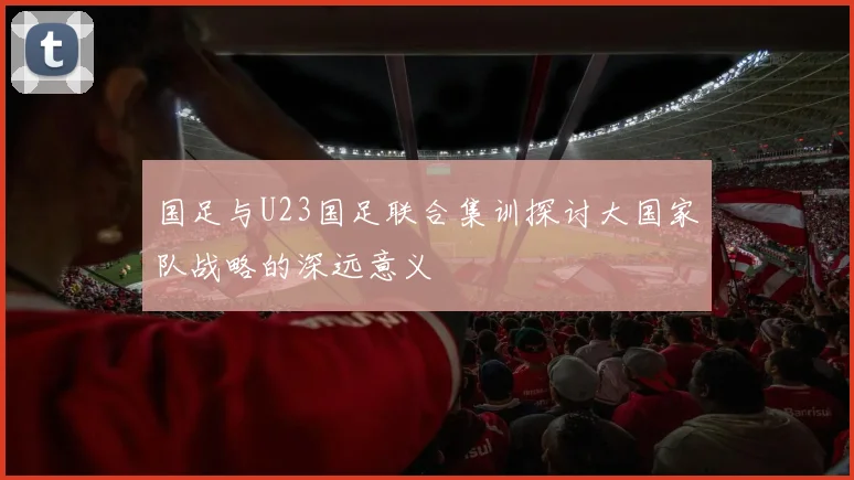 国足与U23国足联合集训探讨大国家队战略的深远意义