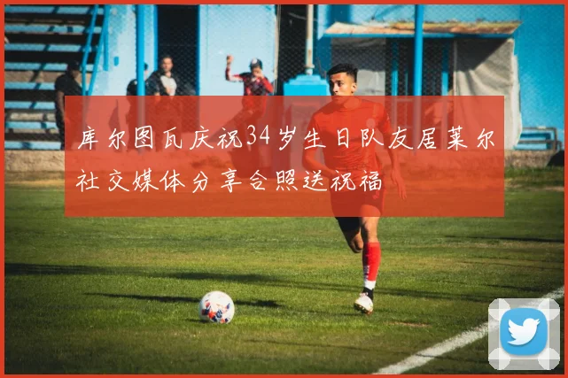 库尔图瓦庆祝34岁生日队友居莱尔社交媒体分享合照送祝福